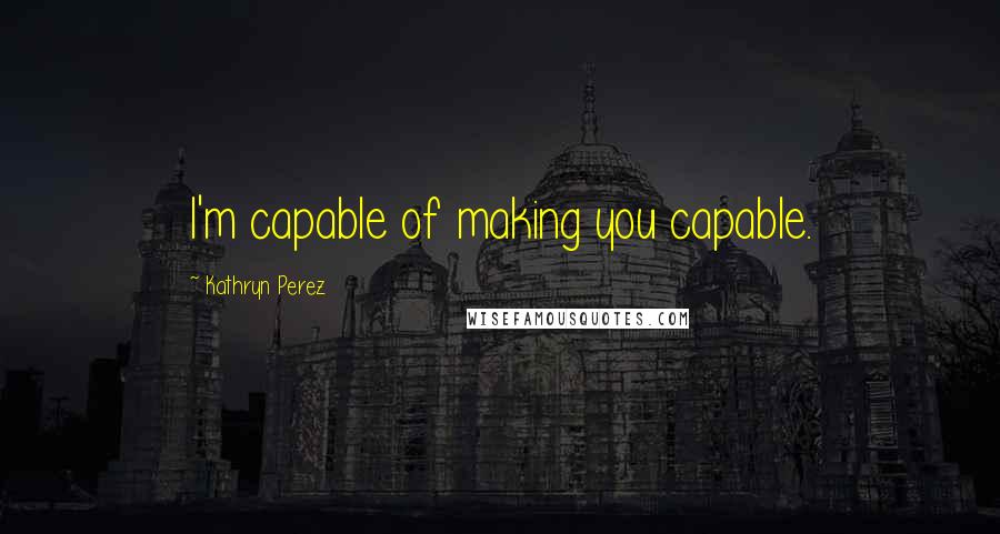 Kathryn Perez Quotes: I'm capable of making you capable.