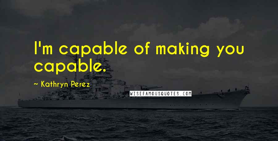 Kathryn Perez Quotes: I'm capable of making you capable.