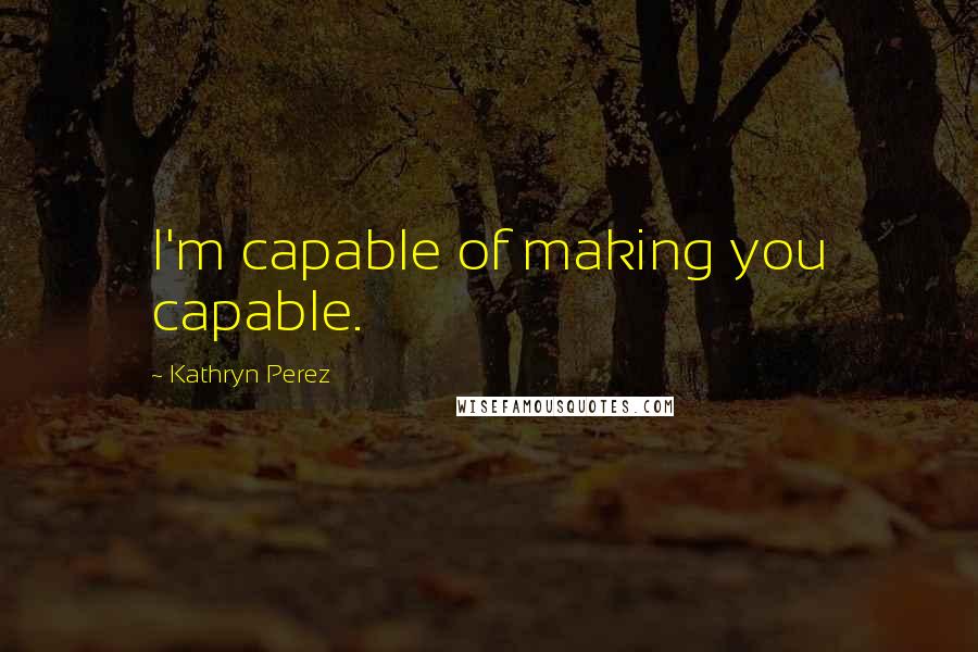 Kathryn Perez Quotes: I'm capable of making you capable.