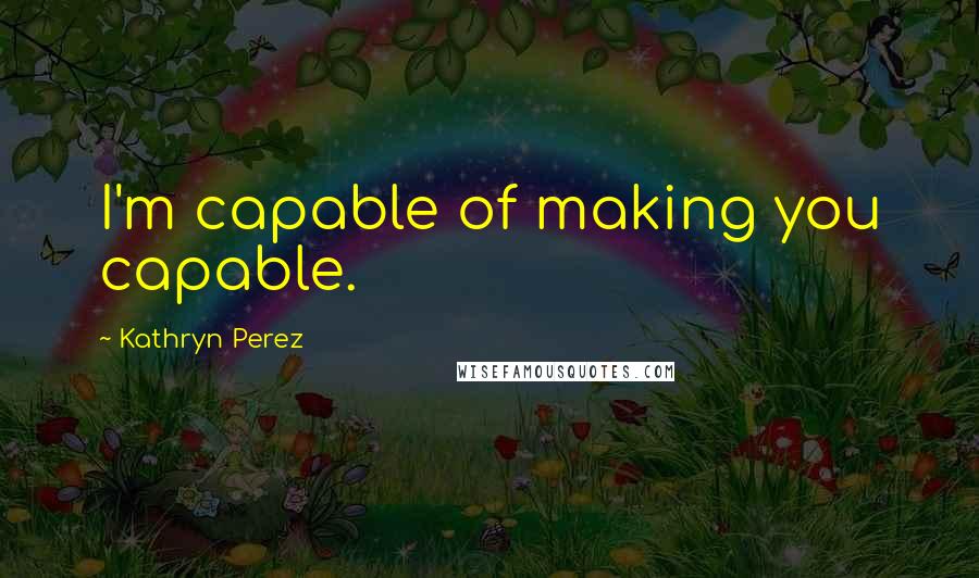 Kathryn Perez Quotes: I'm capable of making you capable.