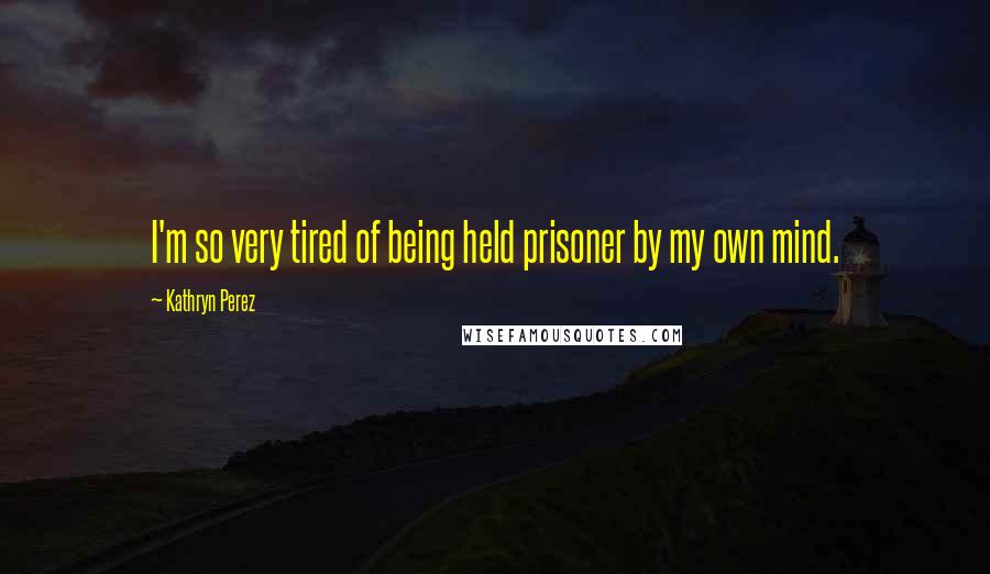 Kathryn Perez Quotes: I'm so very tired of being held prisoner by my own mind.