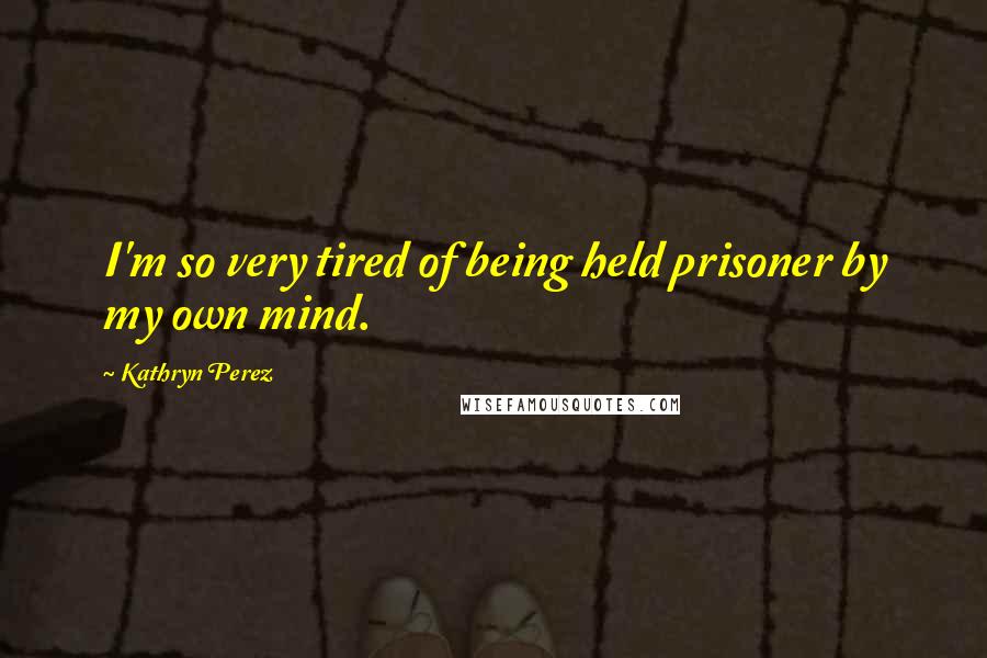 Kathryn Perez Quotes: I'm so very tired of being held prisoner by my own mind.