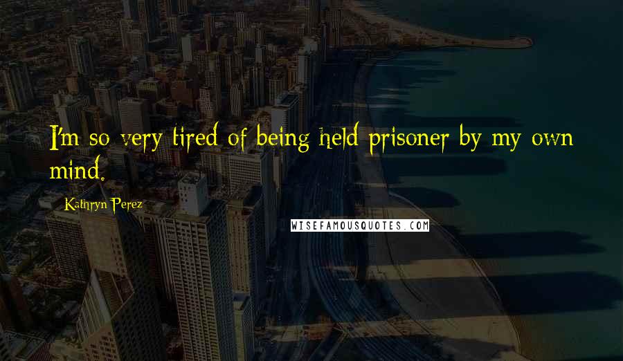 Kathryn Perez Quotes: I'm so very tired of being held prisoner by my own mind.