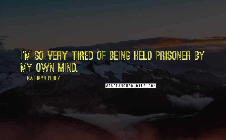 Kathryn Perez Quotes: I'm so very tired of being held prisoner by my own mind.