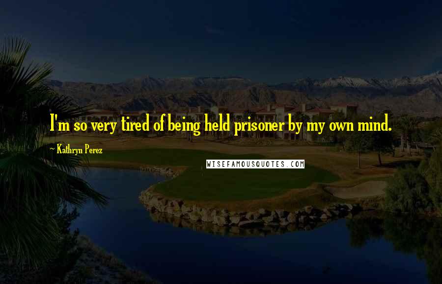 Kathryn Perez Quotes: I'm so very tired of being held prisoner by my own mind.