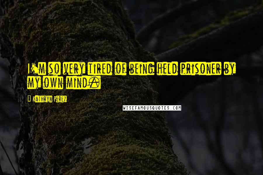 Kathryn Perez Quotes: I'm so very tired of being held prisoner by my own mind.