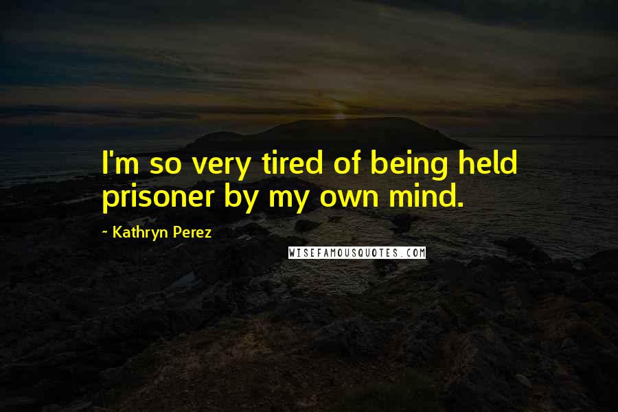 Kathryn Perez Quotes: I'm so very tired of being held prisoner by my own mind.