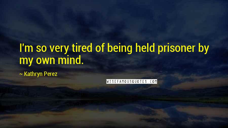 Kathryn Perez Quotes: I'm so very tired of being held prisoner by my own mind.