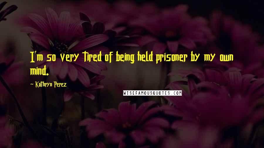 Kathryn Perez Quotes: I'm so very tired of being held prisoner by my own mind.