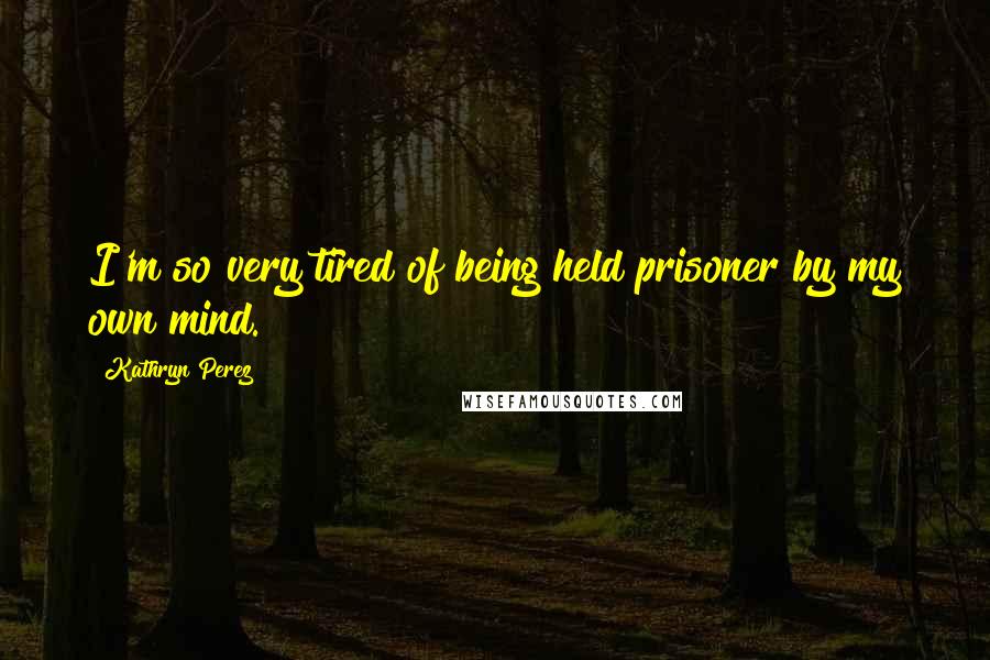 Kathryn Perez Quotes: I'm so very tired of being held prisoner by my own mind.