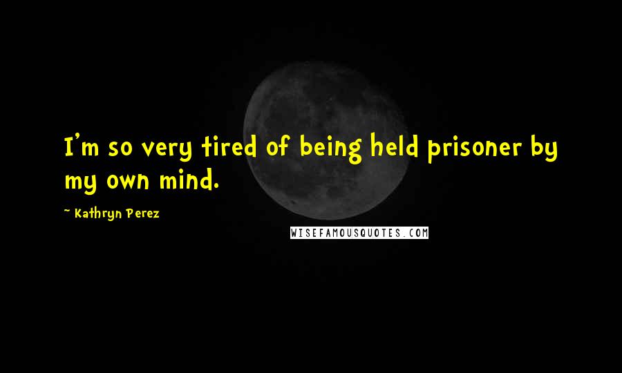 Kathryn Perez Quotes: I'm so very tired of being held prisoner by my own mind.