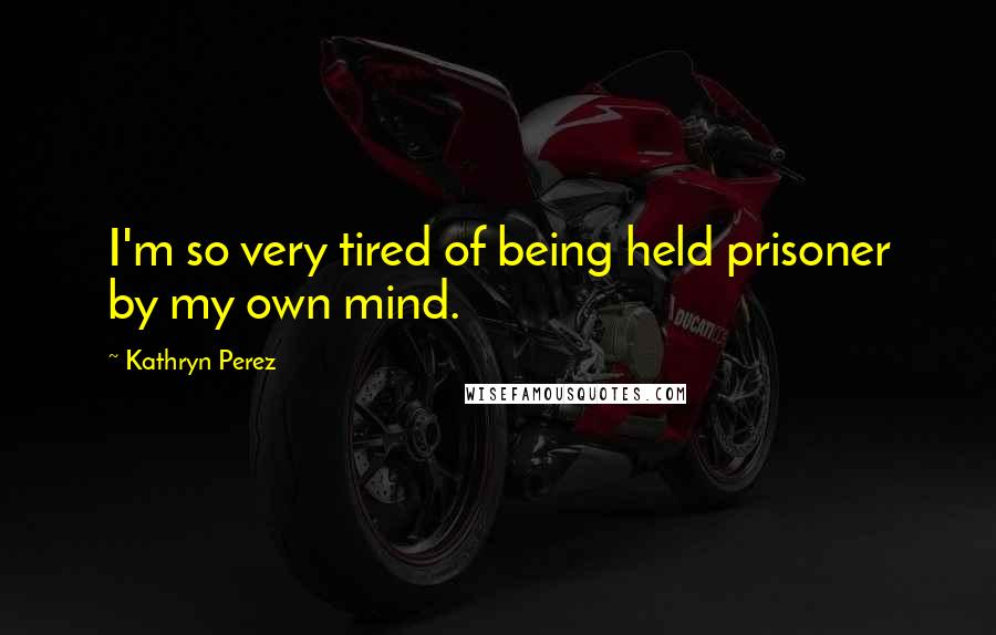 Kathryn Perez Quotes: I'm so very tired of being held prisoner by my own mind.