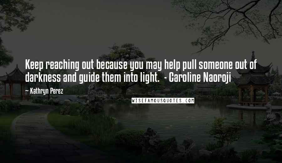Kathryn Perez Quotes: Keep reaching out because you may help pull someone out of darkness and guide them into light.  - Caroline Naoroji
