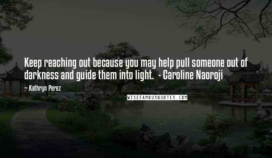 Kathryn Perez Quotes: Keep reaching out because you may help pull someone out of darkness and guide them into light. - Caroline Naoroji