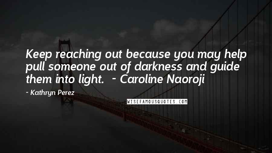 Kathryn Perez Quotes: Keep reaching out because you may help pull someone out of darkness and guide them into light.  - Caroline Naoroji