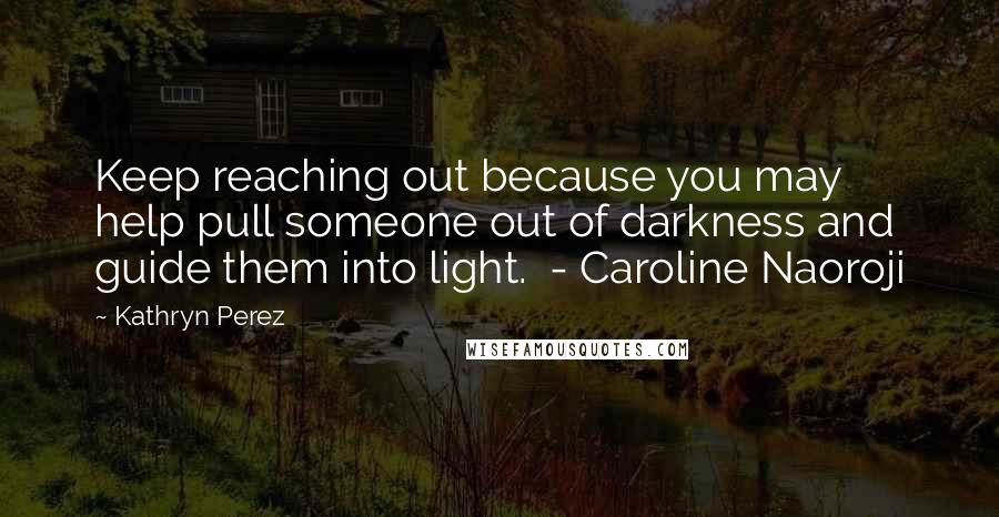 Kathryn Perez Quotes: Keep reaching out because you may help pull someone out of darkness and guide them into light.  - Caroline Naoroji