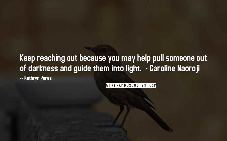 Kathryn Perez Quotes: Keep reaching out because you may help pull someone out of darkness and guide them into light.  - Caroline Naoroji