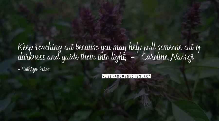 Kathryn Perez Quotes: Keep reaching out because you may help pull someone out of darkness and guide them into light.  - Caroline Naoroji