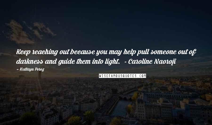 Kathryn Perez Quotes: Keep reaching out because you may help pull someone out of darkness and guide them into light.  - Caroline Naoroji