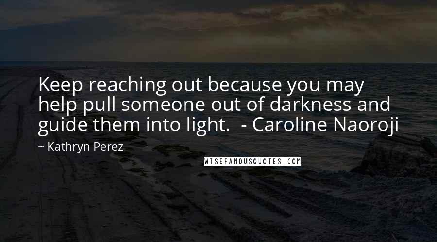Kathryn Perez Quotes: Keep reaching out because you may help pull someone out of darkness and guide them into light. - Caroline Naoroji