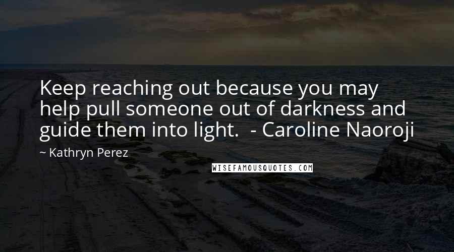 Kathryn Perez Quotes: Keep reaching out because you may help pull someone out of darkness and guide them into light.  - Caroline Naoroji