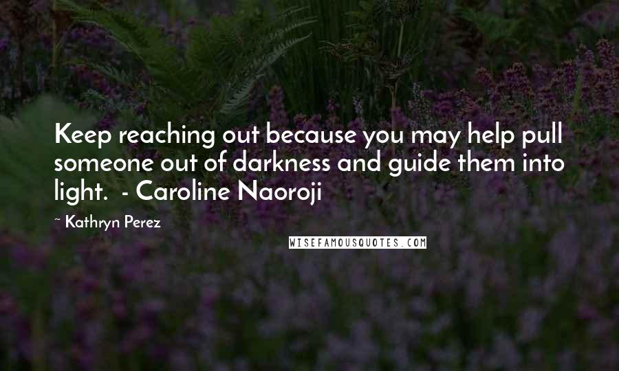 Kathryn Perez Quotes: Keep reaching out because you may help pull someone out of darkness and guide them into light.  - Caroline Naoroji