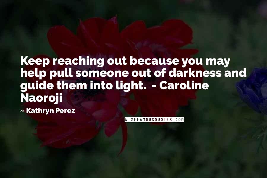 Kathryn Perez Quotes: Keep reaching out because you may help pull someone out of darkness and guide them into light.  - Caroline Naoroji