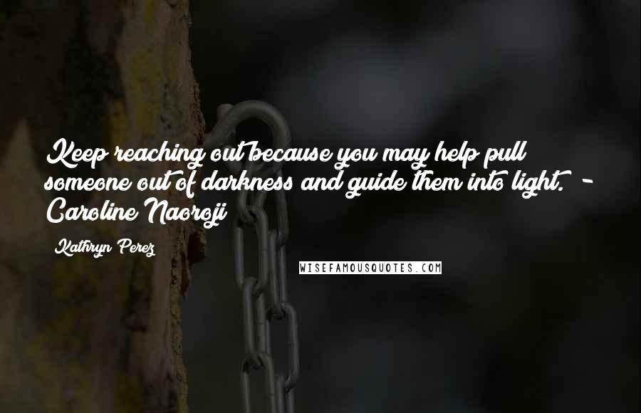 Kathryn Perez Quotes: Keep reaching out because you may help pull someone out of darkness and guide them into light.  - Caroline Naoroji