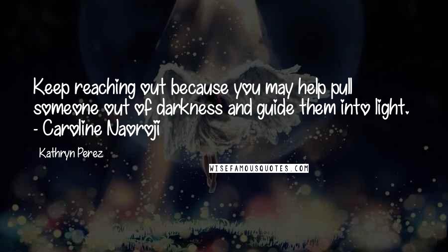 Kathryn Perez Quotes: Keep reaching out because you may help pull someone out of darkness and guide them into light.  - Caroline Naoroji