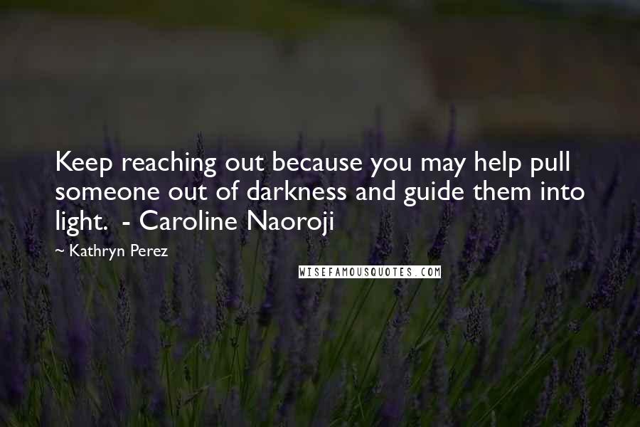 Kathryn Perez Quotes: Keep reaching out because you may help pull someone out of darkness and guide them into light.  - Caroline Naoroji