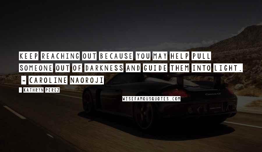 Kathryn Perez Quotes: Keep reaching out because you may help pull someone out of darkness and guide them into light.  - Caroline Naoroji