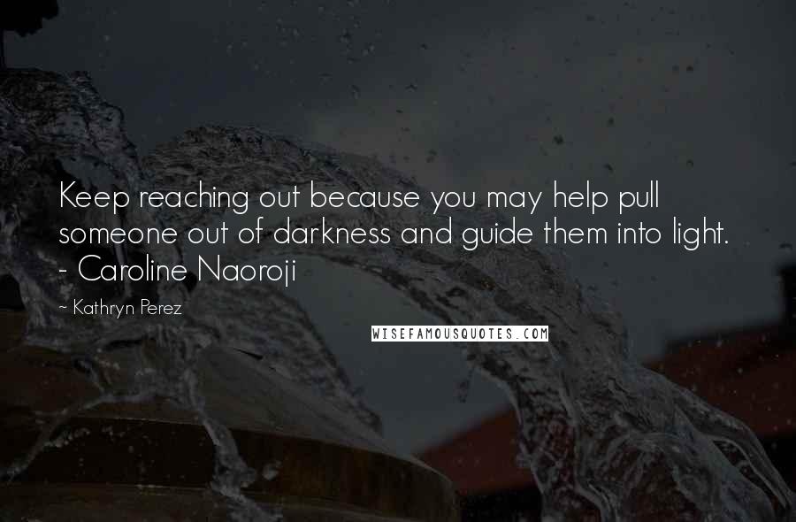 Kathryn Perez Quotes: Keep reaching out because you may help pull someone out of darkness and guide them into light.  - Caroline Naoroji