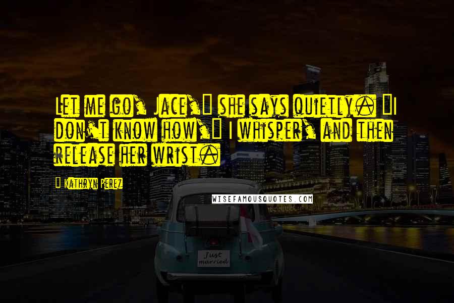 Kathryn Perez Quotes: Let me go, Jace," she says quietly. "I don't know how," I whisper, and then release her wrist.