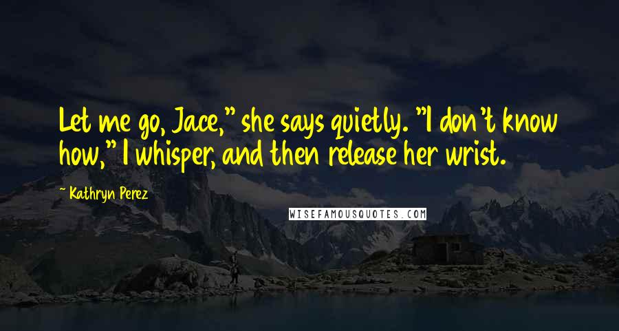 Kathryn Perez Quotes: Let me go, Jace," she says quietly. "I don't know how," I whisper, and then release her wrist.