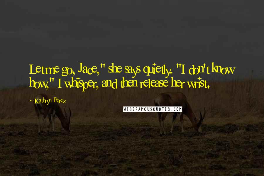 Kathryn Perez Quotes: Let me go, Jace," she says quietly. "I don't know how," I whisper, and then release her wrist.