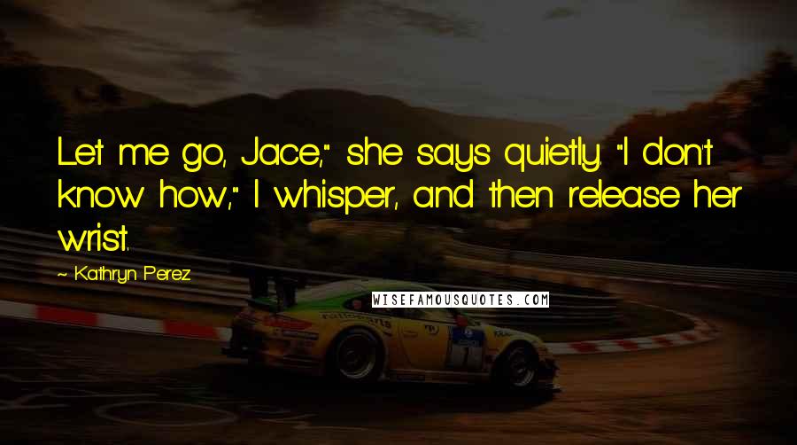 Kathryn Perez Quotes: Let me go, Jace," she says quietly. "I don't know how," I whisper, and then release her wrist.