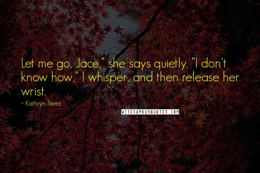 Kathryn Perez Quotes: Let me go, Jace," she says quietly. "I don't know how," I whisper, and then release her wrist.