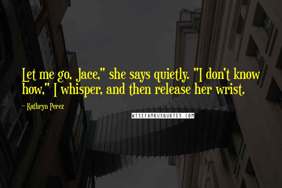 Kathryn Perez Quotes: Let me go, Jace," she says quietly. "I don't know how," I whisper, and then release her wrist.