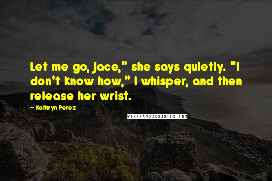 Kathryn Perez Quotes: Let me go, Jace," she says quietly. "I don't know how," I whisper, and then release her wrist.