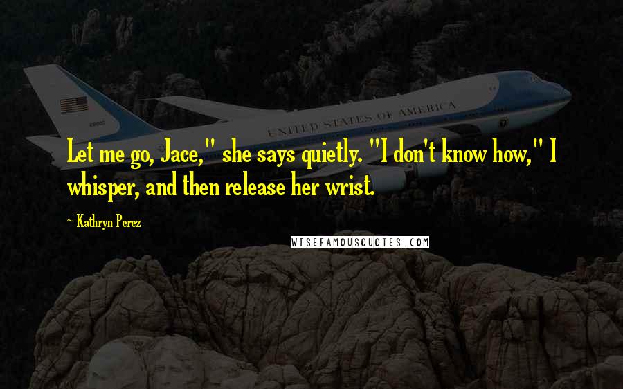 Kathryn Perez Quotes: Let me go, Jace," she says quietly. "I don't know how," I whisper, and then release her wrist.