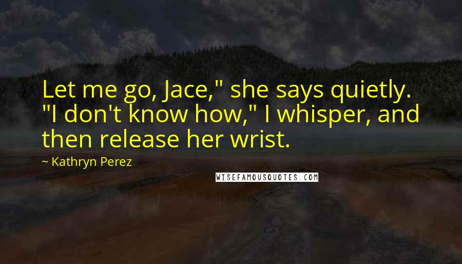 Kathryn Perez Quotes: Let me go, Jace," she says quietly. "I don't know how," I whisper, and then release her wrist.