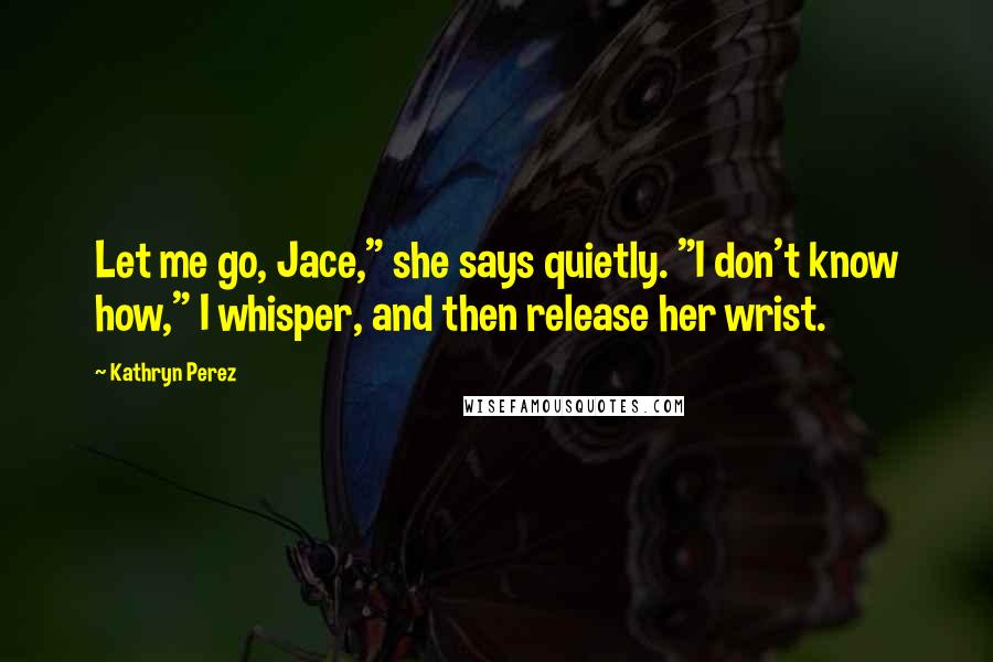 Kathryn Perez Quotes: Let me go, Jace," she says quietly. "I don't know how," I whisper, and then release her wrist.
