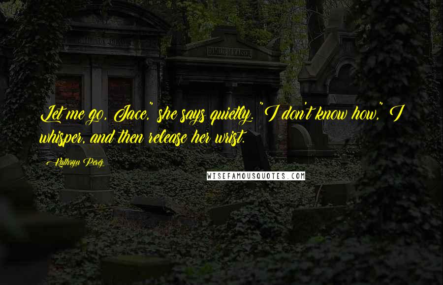 Kathryn Perez Quotes: Let me go, Jace," she says quietly. "I don't know how," I whisper, and then release her wrist.
