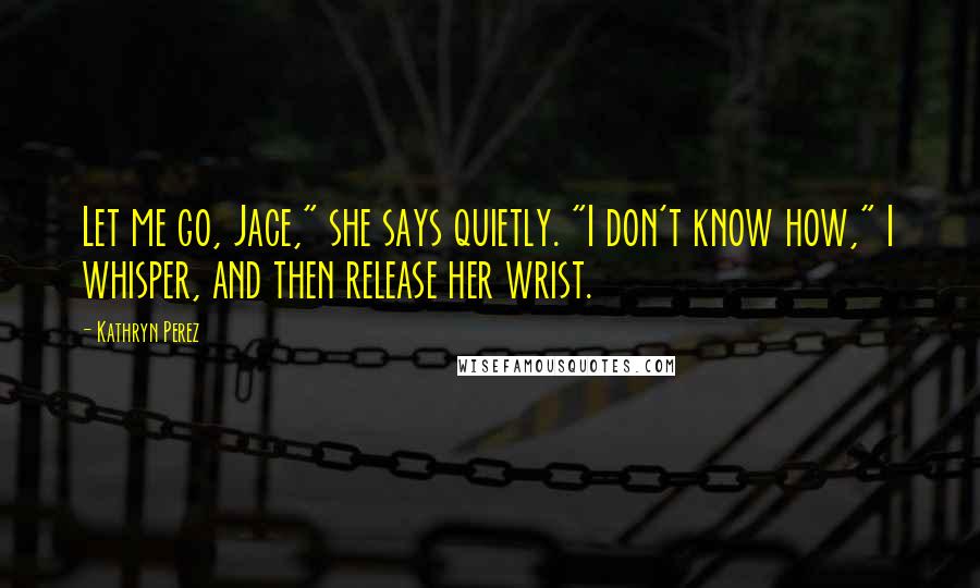 Kathryn Perez Quotes: Let me go, Jace," she says quietly. "I don't know how," I whisper, and then release her wrist.