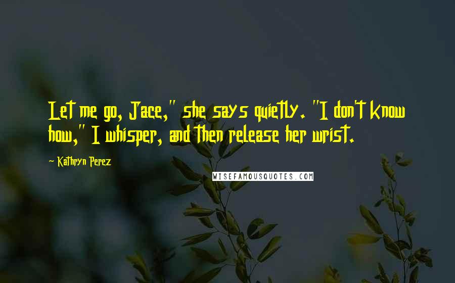 Kathryn Perez Quotes: Let me go, Jace," she says quietly. "I don't know how," I whisper, and then release her wrist.