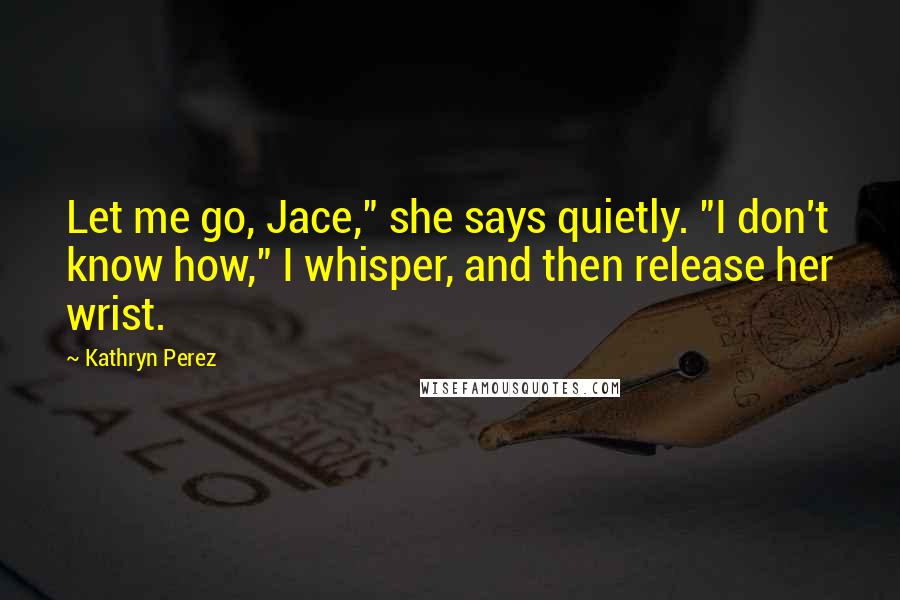 Kathryn Perez Quotes: Let me go, Jace," she says quietly. "I don't know how," I whisper, and then release her wrist.