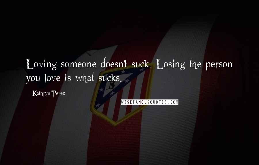 Kathryn Perez Quotes: Loving someone doesn't suck. Losing the person you love is what sucks.