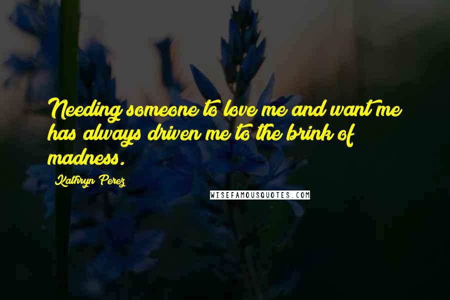 Kathryn Perez Quotes: Needing someone to love me and want me has always driven me to the brink of madness.
