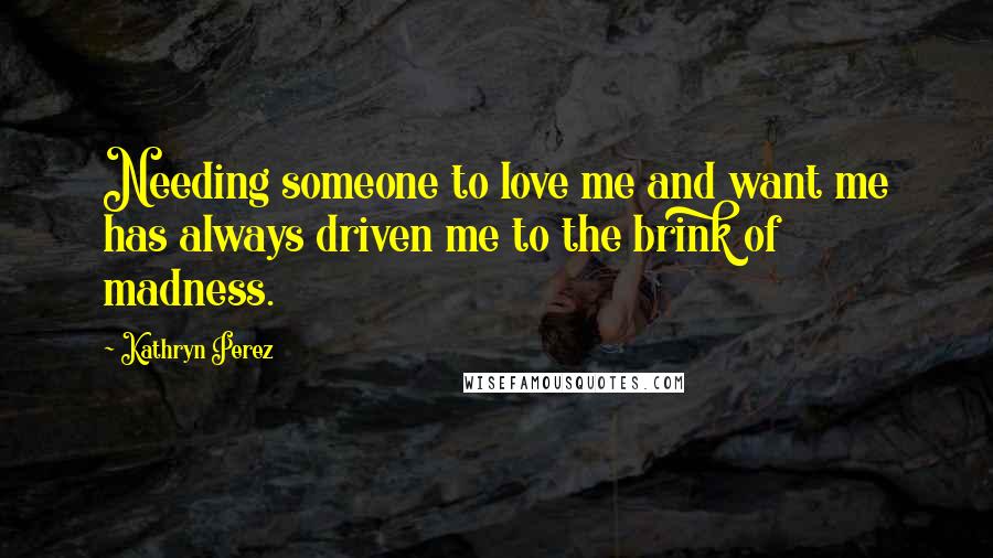Kathryn Perez Quotes: Needing someone to love me and want me has always driven me to the brink of madness.