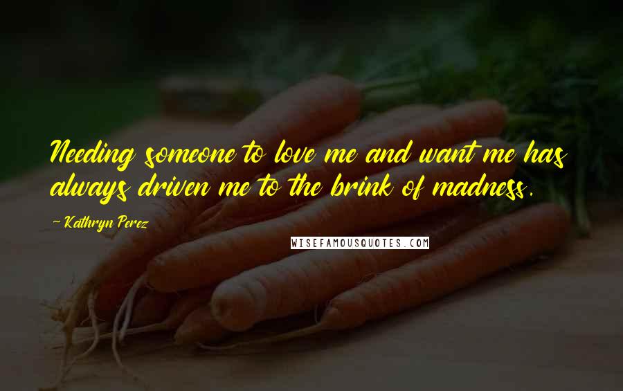 Kathryn Perez Quotes: Needing someone to love me and want me has always driven me to the brink of madness.